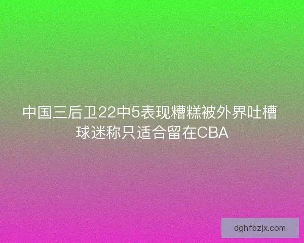 中国三后卫22中5表现糟糕被外界吐槽 球迷称只适合留在CBA