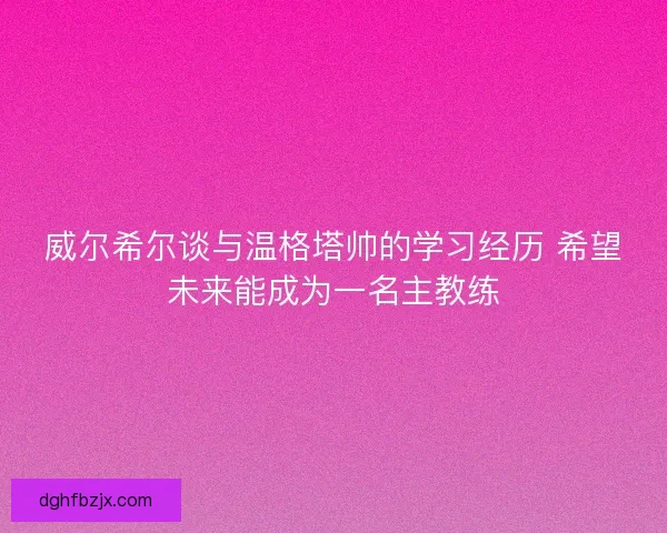 威尔希尔谈与温格塔帅的学习经历 希望未来能成为一名主教练