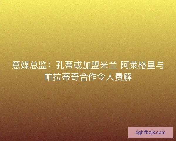 意媒总监:孔蒂或加盟米兰 阿莱格里与帕拉蒂奇合作令人费解 意媒总监:孔蒂或加盟米兰 阿莱格里与帕拉蒂奇合作令人费解
