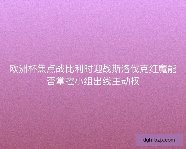 欧洲杯焦点战比利时迎战斯洛伐克红魔能否掌控小组出线主动权