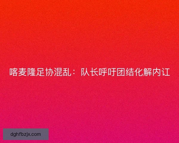 喀麦隆足协混乱:队长呼吁团结化解内讧 喀麦隆足协混乱:队长呼吁团结化解内讧