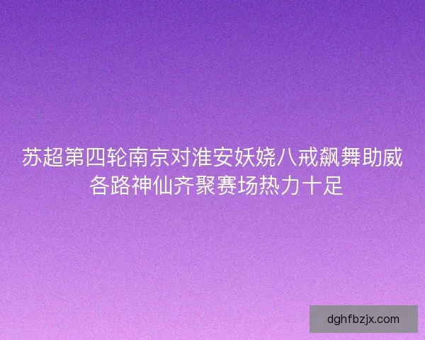 苏超第四轮南京对淮安妖娆八戒飙舞助威 各路神仙齐聚赛场热力十足 苏超第四轮南京对淮安妖娆八戒飙舞助威 各路神仙齐聚赛场热力十足
