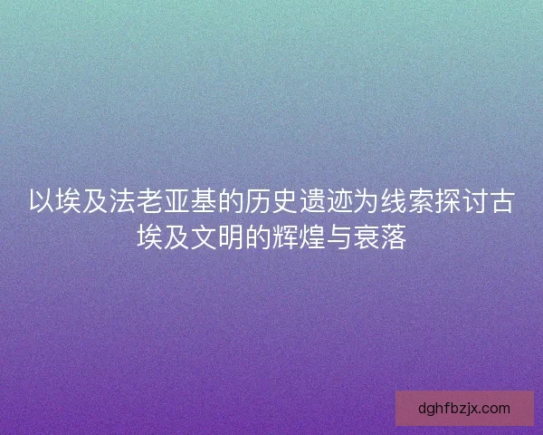以埃及法老亚基的历史遗迹为线索探讨古埃及文明的辉煌与衰落 以埃及法老亚基的历史遗迹为线索探讨古埃及文明的辉煌与衰落