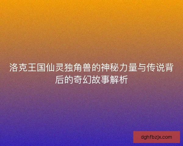 洛克王国仙灵独角兽的神秘力量与传说背后的奇幻故事解析