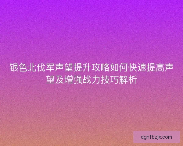 银色北伐军声望提升攻略如何快速提高声望及增强战力技巧解析 银色北伐军声望提升攻略如何快速提高声望及增强战力技巧解析