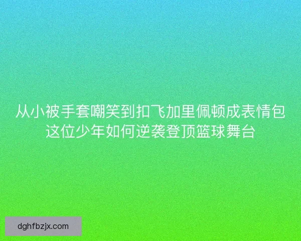 从小被手套嘲笑到扣飞加里佩顿成表情包这位少年如何逆袭登顶篮球舞台 从小被手套嘲笑到扣飞加里佩顿成表情包这位少年如何逆袭登顶篮球舞台