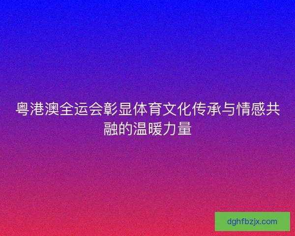 粤港澳全运会彰显体育文化传承与情感共融的温暖力量