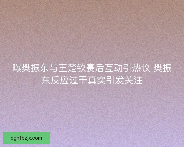 曝樊振东与王楚钦赛后互动引热议 樊振东反应过于真实引发关注