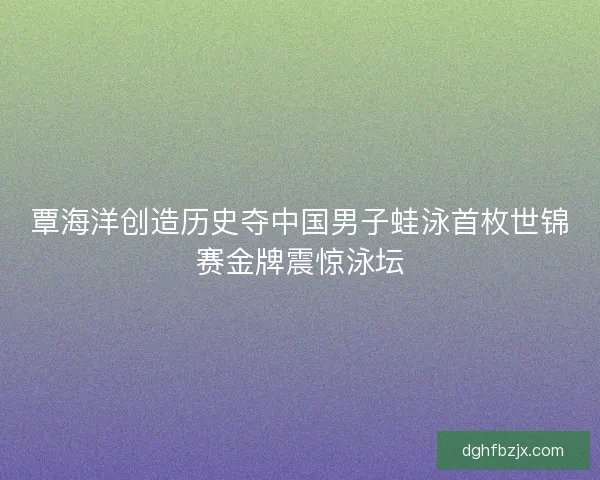 覃海洋创造历史夺中国男子蛙泳首枚世锦赛金牌震惊泳坛