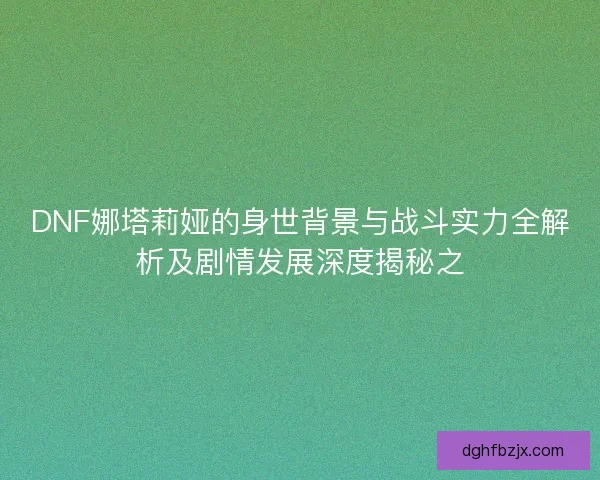 DNF娜塔莉娅的身世背景与战斗实力全解析及剧情发展深度揭秘之