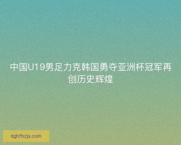 中国U19男足力克韩国勇夺亚洲杯冠军再创历史辉煌