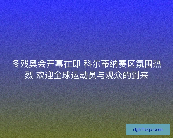 冬残奥会开幕在即 科尔蒂纳赛区氛围热烈 欢迎全球运动员与观众的到来
