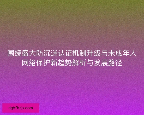 围绕盛大防沉迷认证机制升级与未成年人网络保护新趋势解析与发展路径