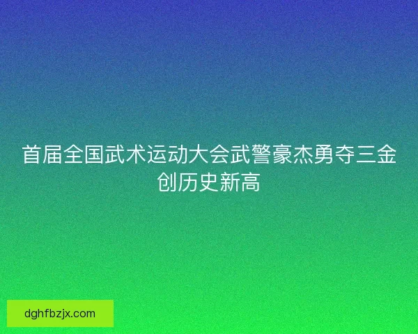 首届全国武术运动大会武警豪杰勇夺三金创历史新高