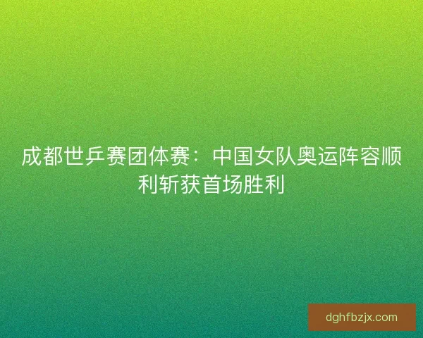 成都世乒赛团体赛：中国女队奥运阵容顺利斩获首场胜利