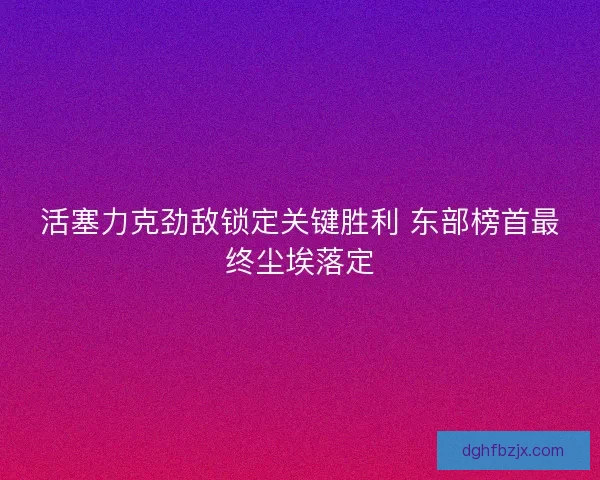 活塞力克劲敌锁定关键胜利 东部榜首最终尘埃落定