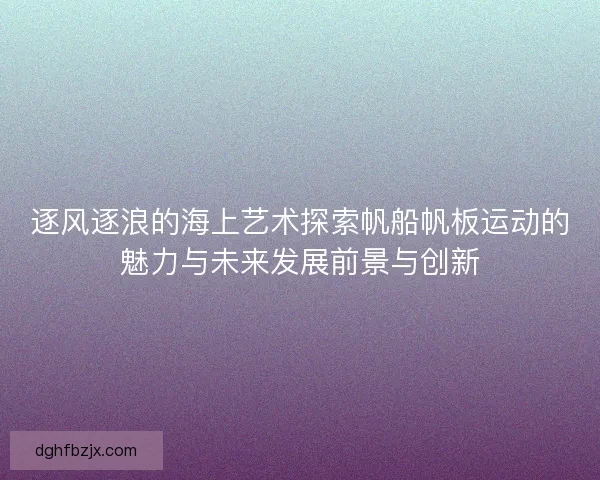 逐风逐浪的海上艺术探索帆船帆板运动的魅力与未来发展前景与创新 逐风逐浪的海上艺术探索帆船帆板运动的魅力与未来发展前景与创新