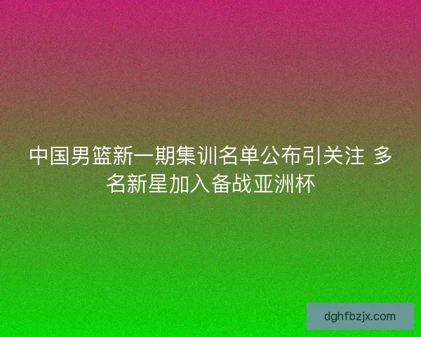 中国男篮新一期集训名单公布引关注 多名新星加入备战亚洲杯 中国男篮新一期集训名单公布引关注 多名新星加入备战亚洲杯