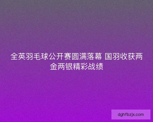 全英羽毛球公开赛圆满落幕 国羽收获两金两银精彩战绩 全英羽毛球公开赛圆满落幕 国羽收获两金两银精彩战绩