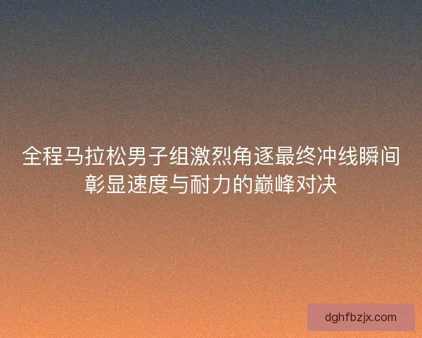 全程马拉松男子组激烈角逐最终冲线瞬间彰显速度与耐力的巅峰对决